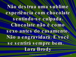 Não destrua uma sublime experiência com chocolate sentindo-se culpada. Chocolate não é como sexo antes do casamento. Não a engravidará. E você se sentirá sempre bem. Lora Brody 