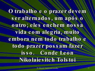 O trabalho e o prazer devem ser alternados, um após o outro; eles enchem nossa vida com alegria, muito embora nem todo trabalho e todo prazer possam fazer isso. Conde Leon Nikolaievitch Tolstoi 