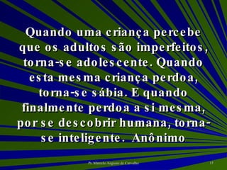 Quando uma criança percebe que os adultos são imperfeitos, torna-se adolescente. Quando esta mesma criança perdoa, torna-se sábia. E quando finalmente perdoa a si mesma, por se descobrir humana, torna-se inteligente. Anônimo 