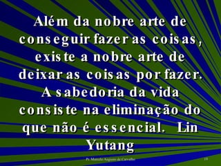 Além da nobre arte de conseguir fazer as coisas, existe a nobre arte de deixar as coisas por fazer. A sabedoria da vida consiste na eliminação do que não é essencial. Lin Yutang 