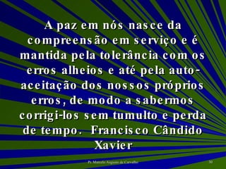 A paz em nós nasce da compreensão em serviço e é mantida pela tolerância com os erros alheios e até pela auto-aceitação dos nossos próprios erros, de modo a sabermos corrigi-los sem tumulto e perda de tempo. Francisco Cândido Xavier 