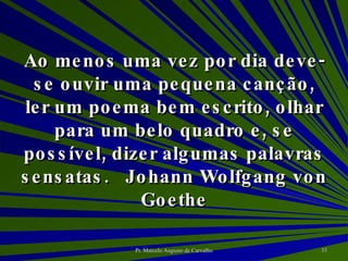 Ao menos uma vez por dia deve-se ouvir uma pequena canção, ler um poema bem escrito, olhar para um belo quadro e, se possível, dizer algumas palavras sensatas. Johann Wolfgang von Goethe 