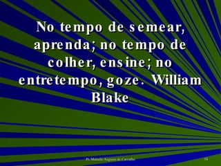 No tempo de semear, aprenda; no tempo de colher, ensine; no entretempo, goze. William Blake 