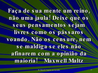 Faça de sua mente um reino, não uma jaula! Deixe que os seus pensamentos sejam livres como os pássaros voando. Não os censure, nem se maldiga se eles não afinarem com a opinião da maioria! Maxwell Maltz 