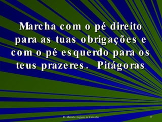 Marcha com o pé direito para as tuas obrigações e com o pé esquerdo para os teus prazeres. Pitágoras 