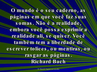 O mundo é o seu caderno, as páginas em que você faz suas somas. Não é a realidade, embora você possa exprimir a realidade ali, se quiser. Você também tem a liberdade de escrever tolices, ou mentiras, ou rasgar as páginas. Richard Bach 