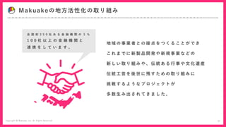Makuakeの地方活性化の取り組み
地 域 の 事 業 者 と の 接 点 を つ く る こ と が で き
こ れ ま で に 新 製 品 開 発 や 新 規 事 業 な ど の
新 し い 取 り 組 み や 、 伝 統 あ る 行 事 や 文 化 遺 産
伝 統 工 芸 を 後 世 に 残 す た め の 取 り 組 み に
挑 戦 す る よ う な プ ロ ジ ェ ク ト が
多 数 生 み 出 さ れ て き ま し た 。
全 国 約 3 5 0 社 あ る 金 融 機 関 の う ち
1 0 0 社 以 上 の 金 融 機 関 と
連 携 を し て い ま す 。
27
 