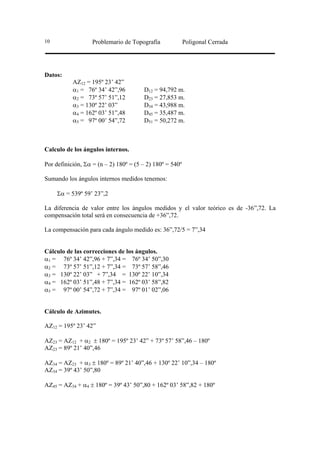 10                 Problemario de Topografía              Poligonal Cerrada




Datos:
           AZ12 = 195º 23’ 42”
           α1 = 76º 34’ 42”,96         D12 = 94,792 m.
           α2 = 73º 57’ 51”,12         D23 = 27,853 m.
           α3 = 130º 22’ 03”           D34 = 43,988 m.
           α4 = 162º 03’ 51”,48        D45 = 35,487 m.
           α5 = 97º 00’ 54”,72         D51 = 50,272 m.



Calculo de los ángulos internos.

Por definición, Σα = (n – 2) 180º = (5 – 2) 180º = 540º

Sumando los ángulos internos medidos tenemos:

     Σα = 539º 59’ 23”,2

La diferencia de valor entre los ángulos medidos y el valor teórico es de -36”,72. La
compensación total será en consecuencia de +36”,72.

La compensación para cada ángulo medido es: 36”,72/5 = 7”,34


Cálculo de las correcciones de los ángulos.
α1 = 76º 34’ 42”,96 + 7”,34 = 76º 34’ 50”,30
α2 = 73º 57’ 51”,12 + 7”,34 = 73º 57’ 58”,46
α3 = 130º 22’ 03” + 7”,34 = 130º 22’ 10”,34
α4 = 162º 03’ 51”,48 + 7”,34 = 162º 03’ 58”,82
α5 = 97º 00’ 54”,72 + 7”,34 = 97º 01’ 02”,06


Cálculo de Azimutes.

AZ12 = 195º 23’ 42”

AZ23 = AZ12 + α2 ± 180º = 195º 23’ 42” + 73º 57’ 58”,46 – 180º
AZ23 = 89º 21’ 40”,46

AZ34 = AZ23 + α3 ± 180º = 89º 21’ 40”,46 + 130º 22’ 10”,34 – 180º
AZ34 = 39º 43’ 50”,80

AZ45 = AZ34 + α4 ± 180º = 39º 43’ 50”,80 + 162º 03’ 58”,82 + 180º
 