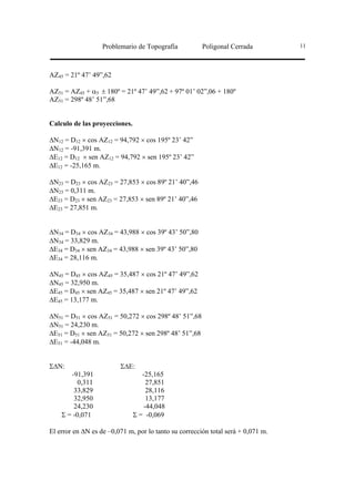 Problemario de Topografía           Poligonal Cerrada          11




AZ45 = 21º 47’ 49”,62

AZ51 = AZ45 + α5 ± 180º = 21º 47’ 49”,62 + 97º 01’ 02”,06 + 180º
AZ51 = 298º 48’ 51”,68


Calculo de las proyecciones.

∆N12 = D12 × cos AZ12 = 94,792 × cos 195º 23’ 42”
∆N12 = -91,391 m.
∆E12 = D12 × sen AZ12 = 94,792 × sen 195º 23’ 42”
∆E12 = -25,165 m.

∆N23 = D23 × cos AZ23 = 27,853 × cos 89º 21’ 40”,46
∆N23 = 0,311 m.
∆E23 = D23 × sen AZ23 = 27,853 × sen 89º 21’ 40”,46
∆E23 = 27,851 m.


∆N34 = D34 × cos AZ34 = 43,988 × cos 39º 43’ 50”,80
∆N34 = 33,829 m.
∆E34 = D34 × sen AZ34 = 43,988 × sen 39º 43’ 50”,80
∆E34 = 28,116 m.

∆N45 = D45 × cos AZ45 = 35,487 × cos 21º 47’ 49”,62
∆N45 = 32,950 m.
∆E45 = D45 × sen AZ45 = 35,487 × sen 21º 47’ 49”,62
∆E45 = 13,177 m.

∆N51 = D51 × cos AZ51 = 50,272 × cos 298º 48’ 51”,68
∆N51 = 24,230 m.
∆E51 = D51 × sen AZ51 = 50,272 × sen 298º 48’ 51”,68
∆E51 = -44,048 m.


Σ∆N:                     Σ∆E:
       -91,391                    -25,165
          0,311                     27,851
        33,829                      28,116
        32,950                      13,177
        24,230                     -44,048
    Σ = -0,071                 Σ = -0,069

El error en ∆N es de –0,071 m, por lo tanto su corrección total será + 0,071 m.
 