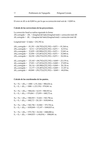 12                  Problemario de Topografía          Poligonal Cerrada



El error en ∆E es de 0,069 m, por lo que su corrección total será de + 0,069 m.


Calculo de las correcciones de las proyecciones.

La corrección lineal se realiza siguiendo la forma:
∆Ni corregido = ∆Ni + (longitud del lado)/(longitud total) × corrección total ∆N
∆Ei corregido = ∆Ei + (longitud del lado)/(longitud total) × corrección total ∆E

Longitud total = Σ lados = 252,392 m.

∆N12 corregido =   -91,391 + (94,792)/(252,392) × 0,071 = -91,364 m.
∆N23 corregido =     0,311 + (27,853)/(252,392) × 0,071 = 0,319 m.
∆N34 corregido =    33,829 + (43,988)/(252,392) × 0,071 = 33,841 m.
∆N45 corregido =    32,950 + (35,487)/(252,392) × 0,071 = 32,960 m.
∆N51 corregido =    24,230 + (50,272)/(252,392) × 0,071 = 24,244 m.

∆E12 corregido =    -25,165 + (94,792)/(252,392) × 0,069 = -25,139 m.
∆E23 corregido =     27,851 + (27,853)/(252,392) × 0,069 = 27,859 m.
∆E34 corregido =     28,116 + (43,988)/(252,392) × 0,069 = 28,128 m.
∆E45 corregido =     13,177 + (35,487)/(252,392) × 0,069 = 13,187 m.
∆E51 corregido =   -44,048 + (50,272)/(252,392) × 0,069 = -44,034m.



Calculo de las coordenadas de los puntos.

N2 = N1 + ∆N12 = 1000 + (-91,364) = 908,636 m.
E2 = E1 + ∆E12 = 1000 + (-25,139) = 974,861 m.

N3 = N2 + ∆N23 = 908,636 + 0,319 = 908,955 m.
E3 = E2 + ∆E23 = 974,861 + 27,859 = 1002,72 m.

N4 = N3 + ∆N34 = 908,955 + 33,841 = 942,796 m.
E4 = E3 + ∆E34 = 1002,72 + 28,128 = 1030,848 m.

N5 = N4 + ∆N45 = 942,796 + 32,960 = 975,756 m.
E5 = E4 + ∆E45 = 1030,848 + 13,187 = 1044,035 m.

N1 = N5 + ∆N51 = 975,756 + 24,244 = 1000,000 m.
E1 = E5 + ∆E51 = 1044,035 + (-44,034) = 1000,001 m.
 