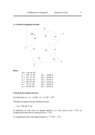 Problemario de Topografía              Poligonal Cerrada       13




3.- Calcular la poligonal cerrada:

                                           6

                       AZ16                                           5
                                            α6            α5




               1           α1               α4            4



                                   α2
                                                      α3
                                                                  3
                           2

Datos:
           AZ12 = 44º 30’ 05”
           α1 = 109º 23’ 42”            D12 = 84,40 m.
           α2 = 111º 13’ 21”            D23 = 122,00 m.
           α3 = 63º 25’ 10”             D34 = 68,75 m.
           α4 = 242º 55’ 28”            D45 = 85,85 m.
           α5 = 73º 12’ 32”             D56 = 85,50 m.
           α6 = 119º 49’ 50”            D61 = 122,50 m.


Calculo de los ángulos internos.

Por definición, Σα = (n – 2) 180º = (6 – 2) 180º = 720º

Sumando los ángulos internos medidos tenemos:

     Σα = 720º 00’ 2”,99

La diferencia de valor entre los ángulos medidos y el valor teórico es de +2”,99. La
compensación total será en consecuencia de –2”,99.

La compensación para cada ángulo medido es: –2”,99/5 = –0”,5
 