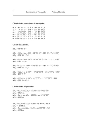 14                Problemario de Topografía          Poligonal Cerrada




Cálculo de las correcciones de los ángulos.

α1 = 109º 23’ 42” – 0”,5   =   109º   23’ 41”,5
α2 = 111º 13’ 21” – 0”,5   =   111º   13’ 20”,5
α3 = 63º 25’ 10” – 0”,5    =    63º   25’ 09”,5
α4 = 242º 55’ 28” – 0”,5   =   242º   55’ 27”,5
α5 = 73º 12’ 32” – 0”,5    =    73º   12’ 31”,5
α6 = 119º 49’ 50” – 0”,5   =   119º   49’ 49”,5


Cálculo de Azimutes.

AZ16 = 44º 30’ 05”

AZ65 = AZ16 – α6 ± 180º = 44º 30’ 05” – 119º 49’ 49”,5 + 180º
AZ65 = 104º 40’ 15”,5

AZ54 = AZ65 – α5 ± 180º = 104º 40’ 15”,5 – 73º 12’ 31”,5 + 180º
AZ54 = 211º 27’ 44”

AZ43 = AZ54 – α4 ± 180º = 211º 27’ 44” – 242º 55’ 27”,5 + 180º
AZ43 = 148º 32’ 16”,5

AZ32 = AZ43 + α3 ± 180º = 148º 32’ 16”,5 – 63º 25’ 09”,5 + 180º
AZ32 = 265º 7’ 7”

AZ21 = AZ32 + α2 ± 180º = 265º 7’ 7” – 111º 13’ 20”,5 + 180º
AZ21 = 333º 53’ 46”,5


Calculo de las proyecciones.

∆N16 = D61 × cos AZ16 = 122,50 × cos 44º 30’ 05”
∆N16 = 87,37 m.
∆E16 = D61 × sen AZ16 = 122,50 × sen 44º 30’ 05”
∆E16 = 85,86 m.


∆N65 = D56 × cos AZ65 = 85,50 × cos 104º 40’ 15”,5
∆N65 = –21,65 m.
∆E65 = D56 × sen AZ65 = 85,50 × sen 104º 40’ 15”,5
∆E65 = 82,71 m.
 
