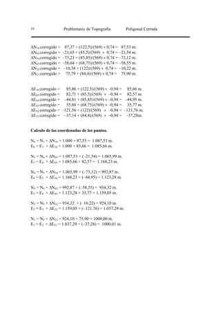16                 Problemario de Topografía          Poligonal Cerrada



∆N16 corregido =    87,37 + (122,5)/(569) × 0,74 = 87,53 m.
∆N65 corregido =   –21,65 + (85,5)/(569) × 0,74 = –21,54 m.
∆N54 corregido =   –73,23 + (85,85)/(569) × 0,74 = –73,12 m.
∆N43 corregido =   –58,64 + (68,75)/(569) × 0,74 = –58,55 m.
∆N32 corregido =    –10,38 + (122)/(569) × 0,74 = –10,22 m.
∆N21 corregido =     75,79 + (84,4)/(569) × 0,74 = 75,90 m.


∆E16 corregido = 85,86 + (122,5)/(569) × –0,94 = 85,66 m.
∆E65 corregido = 82,71 + (85,5)/(569) × –0,94 = 82,57 m.
∆E54 corregido = –44,81 + (85,85)/(569) × –0,94 = –44,95 m.
∆E43 corregido = 35,88 + (68,75)/(569) × –0,94 = 35,77 m.
∆E32 corregido = –121,56 + (122)/(569) × –0,94 = –121,76 m.
∆E21 corregido = –37,14 + (84,4)/(569) × –0,94 = –37,28m.


Calculo de las coordenadas de los puntos.

N6 = N1 + ∆N16 = 1.000 + 87,53 = 1.087,53 m.
E6 = E1 + ∆E16 = 1.000 + 85,66 = 1.085,66 m.

N5 = N6 + ∆N65 = 1.087,53 + (–21,54) = 1.065,99 m.
E3 = E6 + ∆E65 = 1.085,66 + 82,57 = 1.168,23 m.

N4 = N5 + ∆N54 = 1.065,99 + (–73,12) = 992,87 m.
E4 = E5 + ∆E54 = 1.168,23 + (–44,95) = 1.123,28 m.

N3 = N4 + ∆N43 = 992,87 + (–58,55) = 934,32 m.
E3 = E4 + ∆E43 = 1.123,28 + 35,77 = 1.159,05 m.

N2 = N5 + ∆N32 = 934,32 + (–10,22) = 924,10 m.
E2 = E5 + ∆E32 = 1.159,05 + (–121,76) = 1.037,29 m.

N1 = N2 + ∆N21 = 924,10 + 75,90 = 1000,00 m.
E1 = E2 + ∆E21 = 1.037,29 + (–37,28) = 1000,01 m.
 