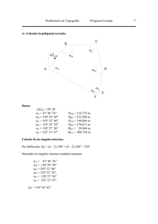 Problemario de Topografía              Poligonal Cerrada   17




4.- Calcular la poligonal cerrada:

                                                               C
                                   B
                                                      αC
                      AZAB             αB


                 A         αA                                           D
                                                           αD




                                                               αE
                                                          αF
                                                                    E
                                                             F

Datos:
           AZAB = 38º 28’
           αA = 81º 48’ 36”            DAB = 216,775 m.
           αB = 130º 59’ 48”           DBC = 231,388 m.
           αC = 103º 32’ 06”           DCD = 198,646 m.
           αD = 152º 55’ 29”           DDE = 179,017 m.
           αE = 128º 27’ 56”           DEF = 39,969 m.
           αF = 122º 15’ 47”           DFA = 406,754 m.

Calculo de los ángulos internos.

Por definición, Σα = (n – 2) 180º = (6 – 2) 180º = 720º

Sumando los ángulos internos medidos tenemos:

         αA = 81º 48’ 36”
         αB = 130º 59’ 48”
         αC = 103º 32’ 06”
         αD = 152º 55’ 29”
         αE = 128º 27’ 56”
         αF = 122º 15’ 47”

     Σα = 719º 59’ 42”
 