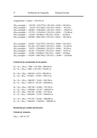 20                 Problemario de Topografía        Poligonal Cerrada



Longitud total = Σ lados = 1.291,521 m.

∆NAB corregido =     169,728 + (216,775)/( 1.291,521) × 0,010 = 169,364 m.
∆NBC corregido =      10,216+ (231,366)/( 1.291,521) × 0,010 = 10,319 m.
∆NCD corregido =   -190,881 + (198,640)/( 1.291,521) × 0,010 = -190,841 m.
∆NDE corregido =   -175,723 + (179,019)/( 1.291,521) × 0,010 = -175,960 m.
∆NEF corregido =    -18,430 + (39,969)/( 1.291,521) × 0,010 = -18,244 m.
∆NFA corregido =    205,080 + (406,754)/( 1.291,521) × 0,010 = 205,244 m.


∆EAB corregido =    134,847 + (216,775)/( 1.291,521) × -0,044 = 134,139 m.
∆EBC corregido =    231,140 + (231,366)/( 1.291,521) × -0,044 = 231,859 m.
∆ECD corregido =     54,975 + (198,640)/( 1.291,521) × -0,044 = 54,128 m.
∆EDE corregido =    -34,182 + (179,019)/( 1.291,521) × -0,044 = 34,187 m.
∆EEF corregido =    -35,466 + (39,969)/( 1.291,521) × -0,044 = -35,034m.
∆EFA corregido =   -134,847 + (406,754)/( 1.291,521) × -0,044 = -134,034m.


Calculo de las coordenadas de los puntos.

NB = NA + ∆NAB = 1000 + (-91,364) = 908,636 m.
EB = EA + ∆EAB = 1000 + (-25,139) = 974,861 m.

NC = NB + ∆NBC = 908,636 + 0,319 = 908,955 m.
EC = EB + ∆EBC = 974,861 + 27,859 = 1002,72 m.

ND = NC + ∆NCD = 908,955 + 33,841 = 942,796 m.
ED = EC + ∆ECD = 1002,72 + 28,128 = 1030,848 m.

NE = ND + ∆NDE = 942,796 + 32,960 = 975,756 m.
EE = ED + ∆EDE = 1030,848 + 13,187 = 1044,035 m.
NF = NE + ∆NEF = 942,796 + 32,960 = 975,756 m.
EF = EE + ∆EEF = 1030,848 + 13,187 = 1044,035 m.

NA = NF + ∆NFA = 975,756 + 24,244 = 1000,000 m.
EA = EF + ∆EFA = 1044,035 + (-44,034) = 1000,001 m.


Resolución por sentido anti-horario:

Cálculo de Azimutes.

AZAF = 120º 16’ 39”
 