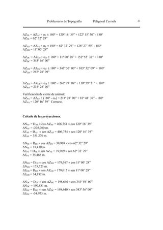 Problemario de Topografía          Poligonal Cerrada   21




AZFE = AZAF + αF ± 180º = 120º 16’ 39” + 122º 15’ 50” - 180º
AZFE = 62º 32’ 29”

AZED = AZFE + αE ± 180º = 62º 32’ 29” + 128º 27’ 59” - 180º
AZED = 11º 00’ 28”

AZDC = AZED + αD ± 180º = 11º 00’ 28” + 152º 55’ 32” + 180º
AZDC = 343º 56’ 00”

AZCB = AZDC + αC ± 180º = 343º 56’ 00” + 103º 32’ 09” + 180º
AZCB = 267º 28’ 09”


AZBA = AZCB + αB ± 180º = 267º 28’ 09” + 130º 59’ 51” + 180º
AZBA = 218º 28’ 00”

Verificación de cierre de azimut:
AZFA = AZEF + (180º - αF) = 218º 28’ 00” + 81º 48’ 39” - 180º
AZFA = 120º 16’ 39” Correcto.



Calculo de las proyecciones.

∆NAF = DAF × cos AZAF = 406,754 × cos 120º 16’ 39”
∆NAF = -205,080 m.
∆EAF = DAF × sen AZAF = 406,754 × sen 120º 16’ 39”
∆EAF = 351,270 m.

∆NFE = DFE × cos AZFE = 39,969 × cos 62º 32’ 29”
∆NFE = 18,430 m.
∆EFE = DFE × sen AZFE = 39,969 × sen 62º 32’ 29”
∆EFE = 35,466 m.

∆NED = DED × cos AZED = 179,017 × cos 11º 00’ 28”
∆NED = 175,723 m.
∆EED = DED × sen AZED = 179,017 × sen 11º 00’ 28”
∆EED = 34,182 m.

∆NDC = DDC × cos AZDC = 198,640 × cos 343º 56’ 00”
∆NDC = 190,881 m.
∆EDC = DDC × sen AZDC = 198,640 × sen 343º 56’ 00”
∆EDC = -54,975 m.
 
