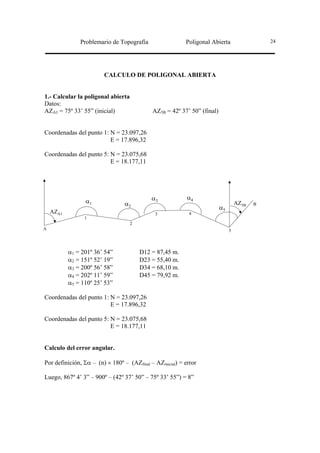 Problemario de Topografía                  Poligonal Abierta                  24




                        CALCULO DE POLIGONAL ABIERTA


1.- Calcular la poligonal abierta
Datos:
AZA1 = 75º 33’ 55” (inicial)                AZ5B = 42º 37’ 50” (final)


Coordenadas del punto 1: N = 23.097,26
                         E = 17.896,32

Coordenadas del punto 5: N = 23.075,68
                         E = 18.177,11




                                            α3             α4
                 α1              α2                                               AZ5B   B
                                                                         α5
    AZA1                                     3              4
                 1
                                    2
A                                                                             5



           α1 = 201º 36’ 54”            D12 = 87,45 m.
           α2 = 151º 52’ 19”            D23 = 55,40 m.
           α3 = 200º 56’ 58”            D34 = 68,10 m.
           α4 = 202º 11’ 59”            D45 = 79,92 m.
           α5 = 110º 25’ 53”

Coordenadas del punto 1: N = 23.097,26
                         E = 17.896,32

Coordenadas del punto 5: N = 23.075,68
                         E = 18.177,11


Calculo del error angular.

Por definición, Σα – (n) × 180º – (AZfinal – AZinicial) = error

Luego, 867º 4’ 3” – 900º – (42º 37’ 50” – 75º 33’ 55”) = 8”
 