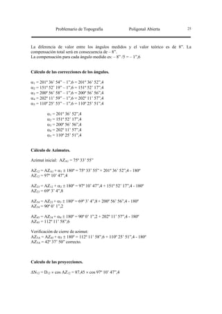 Problemario de Topografía                Poligonal Abierta      25




La diferencia de valor entre los ángulos medidos y el valor teórico es de 8”. La
compensación total será en consecuencia de – 8”.
La compensación para cada ángulo medido es: – 8” /5 = – 1”,6


Cálculo de las correcciones de los ángulos.

α1 = 201º 36’ 54” – 1”,6 = 201º 36’ 52”,4
α2 = 151º 52’ 19” – 1”,6 = 151º 52’ 17”,4
α3 = 200º 56’ 58” – 1”,6 = 200º 56’ 56”,4
α4 = 202º 11’ 59” – 1”,6 = 202º 11’ 57”,4
α5 = 110º 25’ 53” – 1”,6 = 110º 25’ 51”,4

         α1 = 201º 36’ 52”,4
         α2 = 151º 52’ 17”,4
         α3 = 200º 56’ 56”,4
         α4 = 202º 11’ 57”,4
         α5 = 110º 25’ 51”,4


Cálculo de Azimutes.

Azimut inicial: AZA1 = 75º 33’ 55”

AZ12 = AZA1 + α1 ± 180º = 75º 33’ 55” + 201º 36’ 52”,4 - 180º
AZ12 = 97º 10’ 47”,4

AZ23 = AZ12 + α2 ± 180º = 97º 10’ 47”,4 + 151º 52’ 17”,4 - 180º
AZ23 = 69º 3’ 4”,8

AZ34 = AZ23 + α3 ± 180º = 69º 3’ 4”,8 + 200º 56’ 56”,4 - 180º
AZ34 = 90º 0’ 1”,2

AZ45 = AZ34 + α4 ± 180º = 90º 0’ 1”,2 + 202º 11’ 57”,4 - 180º
AZ45 = 112º 11’ 58”,6

Verificación de cierre de azimut:
AZ5A = AZ45 + α5 ± 180º = 112º 11’ 58”,6 + 110º 25’ 51”,4 - 180º
AZ5A = 42º 37’ 50” correcto.



Calculo de las proyecciones.

∆N12 = D12 × cos AZ12 = 87,45 × cos 97º 10’ 47”,4
 