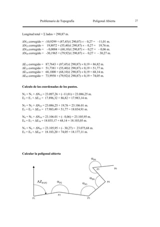 Problemario de Topografía                       Poligonal Abierta      27




Longitud total = Σ lados = 290,87 m.

∆N12 corregido =   -10,9299 + (87,45)/( 290,87) × – 0,27 =        –11,01 m.
∆N23 corregido =     19,8072 + (55,40)/( 290,87) × – 0,27 =        19,76 m.
∆N34 corregido =     - 0,0004 + (68,10)/( 290,87) × – 0,27 =       – 0,06 m.
∆N45 corregido =    -30,1965 + (79,92)/( 290,87) × – 0,27 =       – 30,27 m.


∆E12 corregido =   87,7643 + (87,45)/( 290,87) × 0,19 = 86,82 m.
∆E23 corregido =   51,7381 + (55,40)/( 290,87) × 0,19 = 51,77 m.
∆E34 corregido =   68,1000 + (68,10)/( 290,87) × 0,19 = 68,14 m.
∆E45 corregido =   73,9958 + (79,92)/( 290,87) × 0,19 = 74,05 m.


Calculo de las coordenadas de los puntos.

N2 = N1 + ∆N12 = 23.097,26 + (–11,01) = 23.086,25 m.
E2 = E1 + ∆E12 = 17.896,32 + 86,82 = 17.983,14 m.

N3 = N2 + ∆N23 = 23.086,25 + 19,76 = 23.106.01 m.
E3 = E2 + ∆E23 = 17.983,49 + 51,77 = 18.034,91 m.

N4 = N3 + ∆N34 = 23.106.01 + (– 0,06) = 23.105,95 m.
E4 = E3 + ∆E34 = 18.035,17 + 68,14 = 18.103,05 m.

N5 = N4 + ∆N45 = 23.105,95 + (– 30,27) = 23.075,68 m.
E5 = E4 + ∆E45 = 18.103,20 + 74,05 = 18.177,11 m.




Calcular la poligonal abierta
                                                            αP5

                                                                  P5           P6



                                                        αP4
            AZP1P2          αP2                  αP3                     P4




                             P2
       P1                                              P3
 