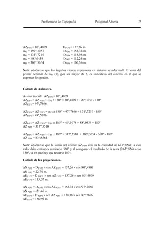 Problemario de Topografía                  Poligonal Abierta             28




AZP1P2 = 80°,4809              DP1P2 = 137,26 m.
αP2 = 197°,3057                DP2P3 = 158,38 m.
αP3 = 131°,7210                DP3P4 = 118,98 m.
αP4 = 88°,0434                 DP4P5 = 112,24 m.
αP5 = 306°,3054                DP5P6 = 100,76 m.

Nota: obsérvese que los ángulos vienen expresados en sistema sexadecimal. El valor del
primer decimal de αP3 (7), por ser mayor de 6, es indicativo del sistema en el que se
expresan los grados.


Cálculo de Azimutes.

Azimut inicial: AZP1P2 = 80°,4809
AZP2P3 = AZ P1P2 + αP2 ± 180º = 80°,4809 + 197º,3057 - 180º
AZP2P3 = 97º,7866

AZP3P4 = AZ P2P3 + α P3 ± 180º = 97º,7866 + 131º,7210 - 180º
AZP3P4 = 49º,5076

AZP4P5 = AZ P3P4 + α P4 ± 180º = 49º,5076 + 88º,0434 + 180º
AZ P4P5 = 317º,5510

AZP5P6 = AZ P4P5 + α P5 ± 180º = 317º,5510 + 306º,3054 - 360º - 180º
AZ P5P6 = 83º,8564

Nota: obsérvese que la suma del azimut AZP4P5 con da la cantidad de 623º,8564; a este
valor debe entonces restársele 360° y al comparar el resultado de la resta (263°,8564) con
180°, se ve que hay que restarle 180°.

Calculo de las proyecciones.

∆N P1P2 = D P1P2 × cos AZ P1P2 = 137,26 × cos 80°,4809
∆N P1P2 = 22,70 m.
∆E P1P2 = D P1P2 × sen AZ P1P2 = 137,26 × sen 80°,4809
∆E P1P2 = 135,37 m.

∆N P2P3 = D P2P3 × cos AZ P2P3 = 158,38 × cos 97º,7866
∆N P2P3 = -21,46 m.
∆E P2P3 = D P2P3 × sen AZ P2P3 = 158,38 × sen 97º,7866
∆E P2P3 = 156,92 m.
 