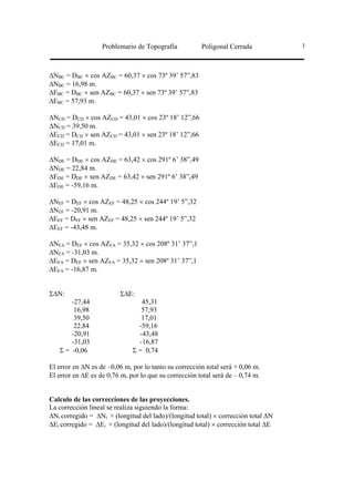 Problemario de Topografía           Poligonal Cerrada           3




∆NBC = DBC × cos AZBC = 60,37 × cos 73º 39’ 57”,83
∆NBC = 16,98 m.
∆EBC = DBC × sen AZBC = 60,37 × sen 73º 39’ 57”,83
∆EBC = 57,93 m.

∆NCD = DCD × cos AZCD = 43,01 × cos 23º 18’ 12”,66
∆NCD = 39,50 m.
∆ECD = DCD × sen AZCD = 43,01 × sen 23º 18’ 12”,66
∆ECD = 17,01 m.

∆NDE = DDE × cos AZDE = 63,42 × cos 291º 6’ 38”,49
∆NDE = 22,84 m.
∆EDE = DDE × sen AZDE = 63,42 × sen 291º 6’ 38”,49
∆EDE = -59,16 m.

∆NEF = DEF × cos AZEF = 48,25 × cos 244º 19’ 5”,32
∆NEF = -20,91 m.
∆EEF = DEF × sen AZEF = 48,25 × sen 244º 19’ 5”,32
∆EEF = -43,48 m.

∆NFA = DEF × cos AZFA = 35,32 × cos 208º 31’ 37”,1
∆NFA = -31,03 m.
∆EFA = DEF × sen AZFA = 35,32 × sen 208º 31’ 37”,1
∆EFA = -16,87 m.


Σ∆N:                     Σ∆E:
       -27,44                    45,31
        16,98                    57,93
        39,50                    17,01
        22,84                   -59,16
       -20,91                   -43,48
       -31,03                   -16,87
   Σ = -0,06                  Σ = 0,74

El error en ∆N es de –0,06 m, por lo tanto su corrección total será + 0,06 m.
El error en ∆E es de 0,76 m, por lo que su corrección total será de – 0,74 m.


Calculo de las correcciones de las proyecciones.
La corrección lineal se realiza siguiendo la forma:
∆Ni corregido = ∆Ni + (longitud del lado)/(longitud total) × corrección total ∆N
∆Ei corregido = ∆Ei + (longitud del lado)/(longitud total) × corrección total ∆E
 