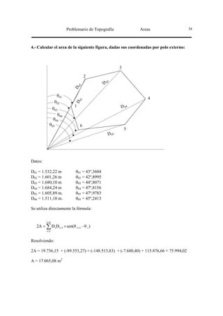 Problemario de Topografía            Areas                    34




4.- Calcular el area de la siguiente figura, dadas sus coordenadas por polo externo:



                                                      3

                                      2
                                               3
                                              D0
                                 02
                            D



                  θ01
                                                                 4
                                 01




                 θ02
                             D




                             1                        D 04
                θ03
                   θ06
                θ04
           θ05                    6
                                                          5
                                               D 05




Datos:

D01 = 1.532,22 m             θ01 = 43º,3604
D02 = 1.601,26 m             θ02 = 42º,8995
D03 = 1.680,10 m             θ03 = 44º,8071
D04 = 1.684,24 m             θ04 = 47º,8156
D05 = 1.605,89 m.            θ05 = 47º,9783
D06 = 1.511,10 m.            θ05 = 45º,2413

Se utiliza directamente la fórmula:


         i=n
   2A = ∑ Di Di +1 × sen(θ i +1 − θ i )
         i =1


Resolviendo:

2A = 19.736,15 + (-89.553,27) + (-148.513,83) + (-7.680,40) + 115.876,66 + 75.994,02

A = 17.065,08 m2
 
