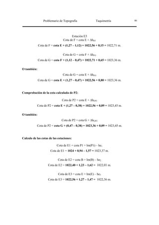 Problemario de Topografía                  Taquimetría         46




                                      Estación E3
                                Cota de F = cota E + ∆hEF
             Cota de F = cota E + (1,27 – 1,12) = 1022,56 + 0,15 = 1022,71 m.

                                Cota de G = cota F + ∆hFG
             Cota de G = cota F + (1,12 – 0,47) = 1022,71 + 0,65 = 1023,36 m.

O también:
                                Cota de G = cota E + ∆hEG
             Cota de G = cota E + (1,27 – 0,47) = 1022,56 + 0,80 = 1023,36 m.



Comprobación de la cota calculada de P2:

                               Cota de P2 = cota E + ∆hEP2
           Cota de P2 = cota E + (1,27 – 0,38) = 1022,56 + 0,89 = 1023,45 m.

O también:
                               Cota de P2 = cota G + ∆hGP2
           Cota de P2 = cota G + (0,47 – 0,38) = 1023,36 + 0,09 = 1023,45 m.



Calculo de las cotas de las estaciones:

                           Cota de E1 = cota P1 + lm(P1) – he1
                      Cota de E1 = 1024 + 0,94 – 1,57 = 1023,37 m.

                            Cota de E2 = cota B + lm(B) – he2
                    Cota de E2 = 1022,40 + 1,23 – 1,62 = 1022,01 m.

                            Cota de E3 = cota E + lm(E) – he3
                    Cota de E3 = 1022,56 + 1,27 – 1,47 = 1022,36 m.
 