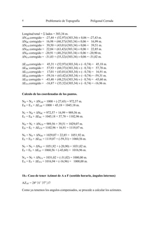 4                  Problemario de Topografía          Poligonal Cerrada



Longitud total = Σ lados = 303,34 m.
∆NAB corregido = -27,44 + (52,97)/(303,34) × 0,06 = -27,43 m.
∆NBC corregido = 16,98 + (60,37)/(303,34) × 0,06 = 16,99 m.
∆NCD corregido = 39,50 + (43,01)/(303,34) × 0,06 = 39,51 m.
∆NDE corregido = 22,84 + (63,42)/(303,34) × 0,06 = 22,85 m.
∆NEF corregido = -20,91 + (48,25)/(303,34) × 0,06 = -20,90 m.
∆NFA corregido = -31,03 + (35,32)/(303,34) × 0,06 = -31,02 m.

∆EAB corregido =    45,31 + (52,97)/(303,34) × (– 0,74) = 45,18 m.
∆EBC corregido =    57,93 + (60,37)/(303,34) × (– 0,74) = 57,78 m.
∆ECD corregido =    17,01 + (43,01)/(303,34) × (– 0,74) = 16,91 m.
∆EDE corregido =   -59,16 + (63,42)/(303,34) × (– 0,74) = -59,31 m.
∆EEF corregido =   -43,48 + (48,25)/(303,34) × (– 0,74) = -43,60 m.
∆EFA corregido =   -16,87 + (35,32)/(303,34) × (– 0,74) = -16,96 m.


Calculo de las coordenadas de los puntos.

NB = NA + ∆NAB = 1000 + (-27,43) = 972,57 m.
EB = EA + ∆EAB = 1000 + 45,18 = 1045,18 m.

NC = NB + ∆NBC = 972,57 + 16,99 = 989,56 m.
EC = EB + ∆EBC = 1045,18 + 57,78 = 1102,96 m.

ND = NC + ∆NCD = 989,56 + 39,51 = 1029,07 m.
ED = EC + ∆ECD = 1102,96 + 16,91 = 1119,87 m.

NE = ND + ∆NDE = 1029,07 + 22,85 = 1051,92 m.
EE = ED + ∆EDE = 1119,87 + (-59,31) = 1060,56 m.

NF = NE + ∆NEF = 1051,92 + (-20,90) = 1031,02 m.
EF = EE + ∆EEF = 1060,56 + (-43,60) = 1016,96 m.

NA = NF + ∆NFA = 1031,02 + (-31,02) = 1000,00 m.
EA = EF + ∆EFA = 1016,94 + (-16,96) = 1000,00 m.



1b.- Caso de tener Azimut de A a F (sentido horario, ángulos internos)

AZAF = 28º 31’ 37”,17

Como ya tenemos los angulos compensados, se procede a calcular los azimutes.
 