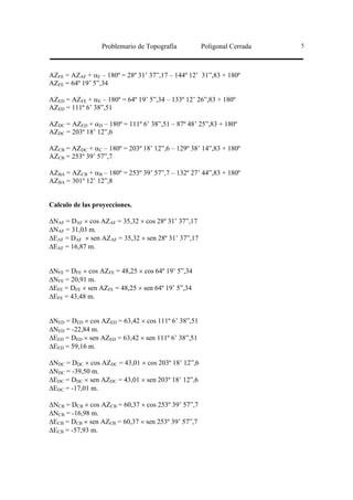 Problemario de Topografía          Poligonal Cerrada   5




AZFE = AZAF + αF – 180º = 28º 31’ 37”,17 – 144º 12’ 31”,83 + 180º
AZFE = 64º 19’ 5”,34

AZED = AZFE + αE – 180º = 64º 19’ 5”,34 – 133º 12’ 26”,83 + 180º
AZED = 111º 6’ 38”,51

AZDC = AZED + αD – 180º = 111º 6’ 38”,51 – 87º 48’ 25”,83 + 180º
AZDC = 203º 18’ 12”,6

AZCB = AZDC + αC – 180º = 203º 18’ 12”,6 – 129º 38’ 14”,83 + 180º
AZCB = 253º 39’ 57”,7

AZBA = AZCB + αB – 180º = 253º 39’ 57”,7 – 132º 27’ 44”,83 + 180º
AZBA = 301º 12’ 12”,8


Calculo de las proyecciones.

∆NAF = DAF × cos AZAF = 35,32 × cos 28º 31’ 37”,17
∆NAF = 31,03 m.
∆EAF = DAF × sen AZAF = 35,32 × sen 28º 31’ 37”,17
∆EAF = 16,87 m.


∆NFE = DFE × cos AZFE = 48,25 × cos 64º 19’ 5”,34
∆NFE = 20,91 m.
∆EFE = DFE × sen AZFE = 48,25 × sen 64º 19’ 5”,34
∆EFE = 43,48 m.


∆NED = DED × cos AZED = 63,42 × cos 111º 6’ 38”,51
∆NED = -22,84 m.
∆EED = DED × sen AZED = 63,42 × sen 111º 6’ 38”,51
∆EED = 59,16 m.

∆NDC = DDC × cos AZDC = 43,01 × cos 203º 18’ 12”,6
∆NDC = -39,50 m.
∆EDC = DDC × sen AZDC = 43,01 × sen 203º 18’ 12”,6
∆EDC = -17,01 m.

∆NCB = DCB × cos AZCB = 60,37 × cos 253º 39’ 57”,7
∆NCB = -16,98 m.
∆ECB = DCB × sen AZCB = 60,37 × sen 253º 39’ 57”,7
∆ECB = -57,93 m.
 