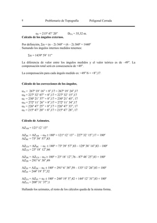 8                  Problemario de Topografía          Poligonal Cerrada



          αF = 215º 47’ 20”          DFA = 35,32 m.
Calculo de los ángulos externos.

Por definición, Σα = (n – 2) 360º = (6 – 2) 360º = 1440º
Sumando los ángulos internos medidos tenemos:

     Σα = 1439º 59’ 11”

La diferencia de valor entre los ángulos medidos y el valor teórico es de –49”. La
compensación total será en consecuencia de +49”.

La compensación para cada ángulo medido es: +49”/6 = +8”,17


Cálculo de las correcciones de los ángulos.

αA = 267º 19’ 16” + 8”,17 = 267º 19’ 24”,17
αB = 227º 32’ 07” + 8”,17 = 227º 32’ 15”,17
αC = 230º 21’ 37” + 8”,17 = 230º 21’ 45”, 17
αD = 272º 11’ 26” + 8”,17 = 272º 11’ 34”,17
αE = 226º 47’ 25” + 8”,17 = 226º 47’ 33”, 17
αF = 215º 47’ 20” + 8”,17 = 215º 47’ 28”, 17


Cálculo de Azimutes.

AZAB = 121º 12’ 13”

AZBC = AZAB – αB ± 180º = 121º 12’ 13” – 227º 32’ 15”,17 + 180º
AZBC = 73º 39’ 57”,83

AZCD = AZBC – αC ± 180º = 73º 39’ 57”,83 – 129º 38’ 14”,83 – 180º
AZCD = 23º 18’ 12”,66

AZDE = AZCD – αD ± 180º = 23º 18’ 12”,76 – 87º 48’ 25”,83 + 180º
AZDE = 291º 6’ 38”,49

AZEF = AZDE – αE ± 180º = 291º 6’ 38”,59 – 133º 12’ 26”,83 + 180º
AZEF = 244º 19’ 5”,32

AZFA = AZEF + αF ± 180º = 244º 19’ 5”,42 + 144º 12’ 31”,83 + 180º
AZFA = 208º 31’ 37”,1

Hallando los azimutes, el resto de los cálculos queda de la misma forma.
 