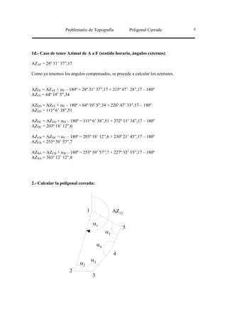 Problemario de Topografía                  Poligonal Cerrada   9




1d.- Caso de tener Azimut de A a F (sentido horario, ángulos externos)

AZAF = 28º 31’ 37”,17

Como ya tenemos los angulos compensados, se procede a calcular los azimutes.


AZFE = AZAF + αF – 180º = 28º 31’ 37”,17 + 215º 47’ 28”,17 – 180º
AZFE = 64º 19’ 5”,34

AZED = AZFE + αE – 180º = 64º 19’ 5”,34 + 226º 47’ 33”,17 – 180º
AZED = 111º 6’ 38”,51

AZDC = AZED + αD – 180º = 111º 6’ 38”,51 + 272º 11’ 34”,17 – 180º
AZDC = 203º 18’ 12”,6

AZCB = AZDC + αC – 180º = 203º 18’ 12”,6 + 230º 21’ 45”,17 – 180º
AZCB = 253º 39’ 57”,7

AZBA = AZCB + αB – 180º = 253º 39’ 57”,7 + 227º 32’ 15”,17 – 180º
AZBA = 301º 12’ 12”,8




2.- Calcular la poligonal cerrada:




                               1                  AZ12

                                   α1
                                                         5
                                             α5

                                        α4
                                                  4
                                   α3
                          α2
                    2
                                   3
 