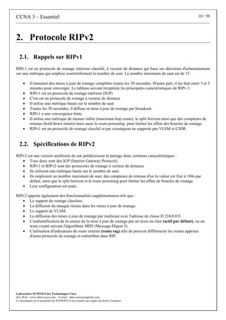 CCNA 3 – Essentiel 10 / 50
Laboratoire SUPINFO des Technologies Cisco
Site Web : www.labo-cisco.com – E-mail : labo-cisco@supinfo.com
Ce document est la propriété de SUPINFO et est soumis aux règles de droits d’auteurs
2. Protocole RIPv2
2.1. Rappels sur RIPv1
RIPv1 est un protocole de routage intérieur classful, à vecteur de distance qui base ses décisions d'acheminement
sur une métrique qui emploie essentiellement le nombre de saut. Le nombre maximum de saut est de 15.
• Il transmet des mises à jour de routage complètes toutes les 30 secondes. D'autre part, il lui faut entre 3 et 5
minutes pour converger. Le tableau suivant récapitule les principales caractéristiques de RIPv.1:
• RIPv1 est un protocole de routage intérieur (IGP).
• C'est est un protocole de routage à vecteur de distance
• Il utilise une métrique basée sur le nombre de saut.
• Toutes les 30 secondes, il diffuse sa mise à jour de routage par broadcast.
• RIPv1 a une convergence lente.
• Il utilise une métrique de mesure infini (maximum hop count), le split horizon ainsi que des compteurs de
retenue (hold down timers) mais aussi le route poisoning pour limiter les effets des boucles de routage.
• RIPv1 est un protocole de routage classful et par conséquent ne supporte pas VLSM et CIDR.
2.2. Spécifications de RIPv2
RIPv2 est une version améliorée de son prédécesseur et partage donc certaines caractéristiques :
• Tous deux sont des IGP (Interior Gateway Protocol).
• RIPv1 et RIPv2 sont des protocoles de routage à vecteur de distance.
• Ils utilisent une métrique basée sur le nombre de saut.
• Ils emploient un nombre maximum de saut, des compteurs de retenue d'on la valeur est fixé à 180s par
défaut, ainsi que le split horizon et le route poisoning pour limiter les effets de boucles de routage.
• Leur configuration est aisée.
RIPv2 apporte également des fonctionnalités supplémentaires tels que :
• Le support du routage classless.
• La diffusion du masque réseau dans les mises à jour de routage.
• Le support de VLSM.
• La diffusion des mises à jour de routage par multicast avec l'adresse de classe D 224.0.0.9.
• L'authentification de la source de la mise à jour de routage par un texte en clair (actif par défaut), ou un
texte crypté suivant l'algorithme MD5 (Message-Digest 5).
• L'utilisation d'indicateurs de route externe (route tag) afin de pouvoir différencier les routes apprises
d'autre protocole de routage et redistribué dans RIP.
 