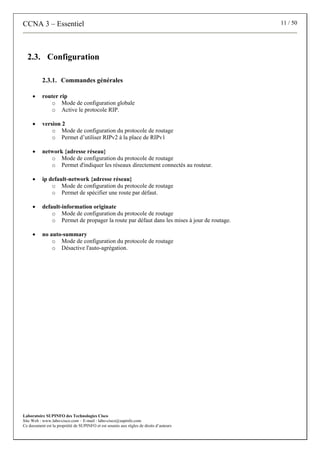 CCNA 3 – Essentiel 11 / 50
Laboratoire SUPINFO des Technologies Cisco
Site Web : www.labo-cisco.com – E-mail : labo-cisco@supinfo.com
Ce document est la propriété de SUPINFO et est soumis aux règles de droits d’auteurs
2.3. Configuration
2.3.1. Commandes générales
• router rip
o Mode de configuration globale
o Active le protocole RIP.
• version 2
o Mode de configuration du protocole de routage
o Permet d’utiliser RIPv2 à la place de RIPv1
• network {adresse réseau}
o Mode de configuration du protocole de routage
o Permet d'indiquer les réseaux directement connectés au routeur.
• ip default-network {adresse réseau}
o Mode de configuration du protocole de routage
o Permet de spécifier une route par défaut.
• default-information originate
o Mode de configuration du protocole de routage
o Permet de propager la route par défaut dans les mises à jour de routage.
• no auto-summary
o Mode de configuration du protocole de routage
o Désactive l'auto-agrégation.
 