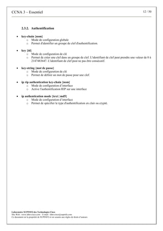 CCNA 3 – Essentiel 12 / 50
Laboratoire SUPINFO des Technologies Cisco
Site Web : www.labo-cisco.com – E-mail : labo-cisco@supinfo.com
Ce document est la propriété de SUPINFO et est soumis aux règles de droits d’auteurs
2.3.2. Authentification
• key-chain {nom}
o Mode de configuration globale
o Permet d'identifier un groupe de clef d'authentification.
• key {id}
o Mode de configuration de clé
o Permet de créer une clef dans un groupe de clef. L'identifiant de clef peut prendre une valeur de 0 à
2147483647. L'identifiant de clef peut ne pas être consécutif.
• key-string {mot de passe}
o Mode de configuration de clé
o Permet de définir un mot de passe pour une clef.
• ip rip authentication key-chain {nom}
o Mode de configuration d’interface
o Active l'authentification RIP sur une interface
• ip authentication mode {text | md5}
o Mode de configuration d’interface
o Permet de spécifier le type d'authentification en clair ou crypté.
 