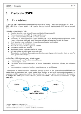 CCNA 3 – Essentiel 13 / 50
Laboratoire SUPINFO des Technologies Cisco
Site Web : www.labo-cisco.com – E-mail : labo-cisco@supinfo.com
Ce document est la propriété de SUPINFO et est soumis aux règles de droits d’auteurs
3. Protocole OSPF
3.1. Caractéristiques
Le protocole OSPF (Open Shortest Path First) est un protocole de routage à état de lien crée en 1988 par l’IETF
(RFC 2328). C’est à l’heure actuelle l’IGP (Interior Gateway Protocol) le plus répandu. OSPF est un protocole
libre.
Principales caractéristiques d’OSPF :
• Emission des mises à jour déclenchées par modification(s) topologique(s).
• Connaissance exacte et complète de la topologie du réseau.
• Chaque nœud connaît l’existence de ses voisins adjacents.
• Utilisation d’un arbre du plus court chemin d’abord (SPF Tree) et d’un algorithme du plus court chemin
d’abord (Algorithme SPF appelé aussi l'algorithme de Dijkstra) pour générer la table de routage.
• Envoi des mises à jour topologiques via une adresse multicast et non broadcast.
• Utilisation moindre de la bande passante
• Protocole de routage classless supportant le VLSM.
• Requiert des routeurs plus puissants.
• Domaines de routage exempts de boucles de routage
• Métrique utilisée : le coût (chaque liaison a un coût).
• Détermination et utilisation d’un ou plusieurs domaines de routage appelés Areas (ou aires) au sein d’un
même système autonome (AS).
Les interfaces OSPF distinguent quatre types de réseaux :
• Les réseaux multi-accès broadcast comme Ethernet.
• Les réseaux point-à-point.
• Les réseaux multi-accès non broadcast ou encore Nonbroadcast multi-access (NBMA), tel que Frame
Relay.
• Les réseaux point-à-multipoint configuré manuellement par un administrateur
L'établissement de la base de données topologique, ainsi que le calcul du plus court chemin d'abord impose une
grande charge de traitements pour chaque routeur. Pour diminuer la taille de la base donnée topologique, les
routeurs peuvent être regroupés en plusieurs aires (area) au sein d'un même système autonome (SA). On parle alors
de multiple area OSPF (voir schéma ci-dessous), mais le cursus CCNA 3 ne s'attarde que sur l'emploi de single
area OSPF.
 