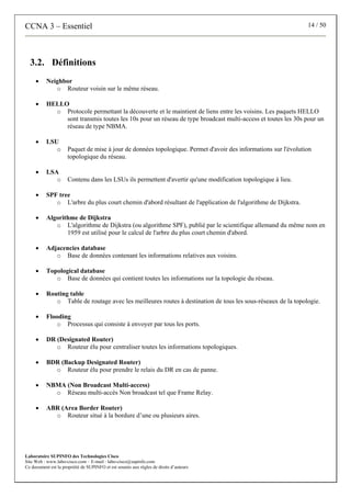 CCNA 3 – Essentiel 14 / 50
Laboratoire SUPINFO des Technologies Cisco
Site Web : www.labo-cisco.com – E-mail : labo-cisco@supinfo.com
Ce document est la propriété de SUPINFO et est soumis aux règles de droits d’auteurs
3.2. Définitions
• Neighbor
o Routeur voisin sur le même réseau.
• HELLO
o Protocole permettant la découverte et le maintient de liens entre les voisins. Les paquets HELLO
sont transmis toutes les 10s pour un réseau de type broadcast multi-access et toutes les 30s pour un
réseau de type NBMA.
• LSU
o Paquet de mise à jour de données topologique. Permet d'avoir des informations sur l'évolution
topologique du réseau.
• LSA
o Contenu dans les LSUs ils permettent d'avertir qu'une modification topologique à lieu.
• SPF tree
o L'arbre du plus court chemin d'abord résultant de l'application de l'algorithme de Dijkstra.
• Algorithme de Dijkstra
o L'algorithme de Dijkstra (ou algorithme SPF), publié par le scientifique allemand du même nom en
1959 est utilisé pour le calcul de l'arbre du plus court chemin d'abord.
• Adjacencies database
o Base de données contenant les informations relatives aux voisins.
• Topological database
o Base de données qui contient toutes les informations sur la topologie du réseau.
• Routing table
o Table de routage avec les meilleures routes à destination de tous les sous-réseaux de la topologie.
• Flooding
o Processus qui consiste à envoyer par tous les ports.
• DR (Designated Router)
o Routeur élu pour centraliser toutes les informations topologiques.
• BDR (Backup Designated Router)
o Routeur élu pour prendre le relais du DR en cas de panne.
• NBMA (Non Broadcast Multi-access)
o Réseau multi-accès Non broadcast tel que Frame Relay.
• ABR (Area Border Router)
o Routeur situé à la bordure d’une ou plusieurs aires.
 