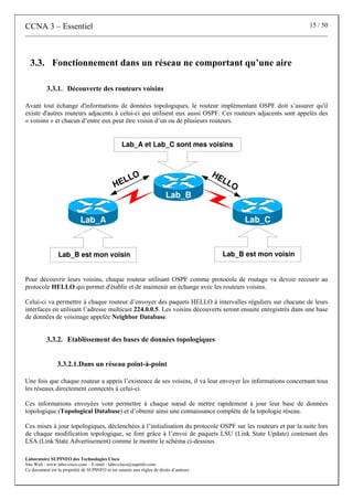 CCNA 3 – Essentiel 15 / 50
Laboratoire SUPINFO des Technologies Cisco
Site Web : www.labo-cisco.com – E-mail : labo-cisco@supinfo.com
Ce document est la propriété de SUPINFO et est soumis aux règles de droits d’auteurs
3.3. Fonctionnement dans un réseau ne comportant qu’une aire
3.3.1. Découverte des routeurs voisins
Avant tout échange d'informations de données topologiques, le routeur implémentant OSPF doit s’assurer qu'il
existe d'autres routeurs adjacents à celui-ci qui utilisent eux aussi OSPF. Ces routeurs adjacents sont appelés des
« voisins » et chacun d’entre eux peut être voisin d’un ou de plusieurs routeurs.
Lab_A Lab_C
Lab_B
HELLO HELLO
Lab_B est mon voisin
Lab_A et Lab_C sont mes voisins
Lab_B est mon voisin
Pour découvrir leurs voisins, chaque routeur utilisant OSPF comme protocole de routage va devoir recourir au
protocole HELLO qui permet d'établir et de maintenir un échange avec les routeurs voisins.
Celui-ci va permettre à chaque routeur d’envoyer des paquets HELLO à intervalles réguliers sur chacune de leurs
interfaces en utilisant l’adresse multicast 224.0.0.5. Les voisins découverts seront ensuite enregistrés dans une base
de données de voisinage appelée Neighbor Database.
3.3.2. Etablissement des bases de données topologiques
3.3.2.1.Dans un réseau point-à-point
Une fois que chaque routeur a appris l’existence de ses voisins, il va leur envoyer les informations concernant tous
les réseaux directement connectés à celui-ci.
Ces informations envoyées vont permettre à chaque nœud de mettre rapidement à jour leur base de données
topologique (Topological Database) et d’obtenir ainsi une connaissance complète de la topologie réseau.
Ces mises à jour topologiques, déclenchées à l’initialisation du protocole OSPF sur les routeurs et par la suite lors
de chaque modification topologique, se font grâce à l’envoi de paquets LSU (Link State Update) contenant des
LSA (Link State Advertisement) comme le montre le schéma ci-dessous.
 