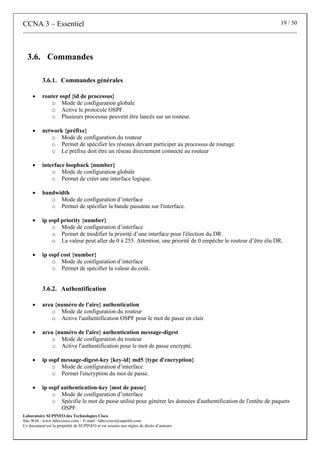 CCNA 3 – Essentiel 19 / 50
Laboratoire SUPINFO des Technologies Cisco
Site Web : www.labo-cisco.com – E-mail : labo-cisco@supinfo.com
Ce document est la propriété de SUPINFO et est soumis aux règles de droits d’auteurs
3.6. Commandes
3.6.1. Commandes générales
• router ospf {id de processus}
o Mode de configuration globale
o Active le protocole OSPF.
o Plusieurs processus peuvent être lancés sur un routeur.
• network {préfixe}
o Mode de configuration du routeur
o Permet de spécifier les réseaux devant participer au processus de routage.
o Le préfixe doit être un réseau directement connecté au routeur
• interface loopback {number}
o Mode de configuration globale
o Permet de créer une interface logique.
• bandwidth
o Mode de configuration d’interface
o Permet de spécifier la bande passante sur l'interface.
• ip ospf priority {number}
o Mode de configuration d’interface
o Permet de modifier la priorité d’une interface pour l'élection du DR.
o La valeur peut aller de 0 à 255. Attention, une priorité de 0 empêche le routeur d’être élu DR.
• ip ospf cost {number}
o Mode de configuration d’interface
o Permet de spécifier la valeur du coût.
3.6.2. Authentification
• area {numéro de l'aire} authentication
o Mode de configuration du routeur
o Active l'authentification OSPF pour le mot de passe en clair.
• area {numéro de l'aire} authentication message-digest
o Mode de configuration du routeur
o Active l'authentification pour le mot de passe encrypté.
• ip ospf message-digest-key {key-id} md5 {type d'encryption}
o Mode de configuration d’interface
o Permet l'encryption du mot de passe.
• ip ospf authentication-key {mot de passe}
o Mode de configuration d’interface
o Spécifie le mot de passe utilisé pour générer les données d'authentification de l'entête de paquets
OSPF.
 