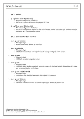 CCNA 3 – Essentiel 20 / 50
Laboratoire SUPINFO des Technologies Cisco
Site Web : www.labo-cisco.com – E-mail : labo-cisco@supinfo.com
Ce document est la propriété de SUPINFO et est soumis aux règles de droits d’auteurs
3.6.3. Timers
• ip ospf hello-interval {intervalle}
o Mode de configuration d’interface
o Définit la fréquence d'émission des paquets HELLO.
• ip ospf dead-interval {intervalle}
o Mode de configuration d’interface
o Définit la durée pendant laquelle un lien sera considéré comme actif, après que le routeur est reçu
un paquet HELLO d'un routeur voisin.
3.6.4. Commandes show associées
• show ip ospf interface
o Mode privilégié
o Permet d'afficher la priorité de l'interface.
• show ip protocols
o Mode privilégié
o Affiche les informations sur les protocoles de routage configurés sur le routeur.
• show ip route
o Mode privilégié
o Affiche la table de routage du routeur.
• show ip ospf
o Mode privilégié
o Affiche la durée pendant laquelle le protocole est activé, ainsi que la durée durant laquelle il n’y a
pas eu de modification topologique.
• show ip ospf neighbor detail
o Mode privilégié
o Affiche une liste détaillée des voisins, leur priorité et leur statut.
• show ip ospf database
o Mode privilégié
o Affiche le contenu de la base de données topologique (router-Id, process-Id).
 