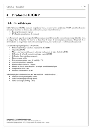 CCNA 3 – Essentiel 21 / 50
Laboratoire SUPINFO des Technologies Cisco
Site Web : www.labo-cisco.com – E-mail : labo-cisco@supinfo.com
Ce document est la propriété de SUPINFO et est soumis aux règles de droits d’auteurs
4. Protocole EIGRP
4.1. Caractéristiques
EIGRP (Enhanced IGRP), protocole propriétaire Cisco, est une version améliorée d’IGRP qui utilise la même
technologie à vecteur de distance. Les améliorations portent principalement sur :
• Les propriétés de convergence
• L’efficacité des opérations du protocole
Les changements apportés correspondent à beaucoup des caractéristiques des protocoles de routage à état des liens,
et ont pour buts de faciliter l’évolutivité et d’accélérer le temps de convergence des réseaux. De ce fait, il est
référencé dans la catégorie des protocoles de routage hybride, ou, d’après Cisco, à vecteur de distance évolué.
Les caractéristiques principales d’EIGRP sont :
• Protocole de routage Classless, avec support du VLSM
• Algorithme DUAL
• Mises à jour incrémentales, avec adressage multicast, et de façon fiable (via RTP)
• Utilisation de la bande passante réduite par rapport à IGRP
• Utilisation d’une métrique composite
• Découverte de voisins
• Principe de successeur, avec de multiples FS
• Agrégation de routes manuelle
• Etat des routes (Active et Passive)
• Partage de charge entre chemins n’ayant pas les mêmes métriques
• Compatibilité avec IGRP
• Distance administrative de 90
Pour chaque protocole routé utilisé, EIGRP maintient 3 tables distinctes :
• Table de voisinage (Neighbor Table)
• Table de topologie (Topology Table)
• Table de routage (Routing Table)
 