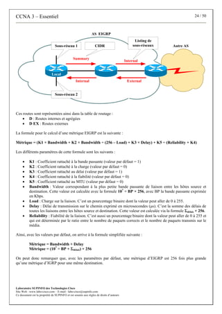CCNA 3 – Essentiel 24 / 50
Laboratoire SUPINFO des Technologies Cisco
Site Web : www.labo-cisco.com – E-mail : labo-cisco@supinfo.com
Ce document est la propriété de SUPINFO et est soumis aux règles de droits d’auteurs
Local
Summary
External
AS EIGRP
Autre AS
Sous-réseau 1
Sous-réseau 2
Internal
Internal
CIDR
Listing de
sous-réseaux
Ces routes sont représentées ainsi dans la table de routage :
• D : Routes internes et agrégées
• D EX : Routes externes
La formule pour le calcul d’une métrique EIGRP est la suivante :
Métrique = (K1 × Bandwidth + K2 × Bandwidth ÷ (256 – Load) + K3 × Delay) + K5 ÷ (Reliability + K4)
Les différents paramètres de cette formule sont les suivants :
• K1 : Coefficient rattaché à la bande passante (valeur par défaut = 1)
• K2 : Coefficient rattaché à la charge (valeur par défaut = 0)
• K3 : Coefficient rattaché au délai (valeur par défaut = 1)
• K4 : Coefficient rattaché à la fiabilité (valeur par défaut = 0)
• K5 : Coefficient rattaché au MTU (valeur par défaut = 0)
• Bandwidth : Valeur correspondant à la plus petite bande passante de liaison entre les hôtes source et
destination. Cette valeur est calculée avec la formule 107
÷ BP × 256, avec BP la bande passante exprimée
en Kbps.
• Load : Charge sur la liaison. C’est un pourcentage binaire dont la valeur peut aller de 0 à 255.
• Delay : Délai de transmission sur le chemin exprimé en microsecondes (μs). C’est la somme des délais de
toutes les liaisons entre les hôtes source et destination. Cette valeur est calculée via la formule Σdélais × 256.
• Reliability : Fiabilité de la liaison. C’est aussi un pourcentage binaire dont la valeur peut aller de 0 à 255 et
qui est déterminée par le ratio entre le nombre de paquets corrects et le nombre de paquets transmis sur le
média.
Ainsi, avec les valeurs par défaut, on arrive à la formule simplifiée suivante :
Métrique = Bandwidth + Delay
Métrique = (107
÷ BP + Σdélais) × 256
On peut donc remarquer que, avec les paramètres par défaut, une métrique d’EIGRP est 256 fois plus grande
qu’une métrique d’IGRP pour une même destination.
 