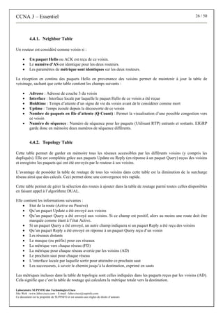 CCNA 3 – Essentiel 26 / 50
Laboratoire SUPINFO des Technologies Cisco
Site Web : www.labo-cisco.com – E-mail : labo-cisco@supinfo.com
Ce document est la propriété de SUPINFO et est soumis aux règles de droits d’auteurs
4.4.1. Neighbor Table
Un routeur est considéré comme voisin si :
• Un paquet Hello ou ACK est reçu de ce voisin.
• Le numéro d’AS est identique pour les deux routeurs.
• Les paramètres de métrique sont identiques sur les deux routeurs.
La réception en continu des paquets Hello en provenance des voisins permet de maintenir à jour la table de
voisinage, sachant que cette table contient les champs suivants :
• Adresse : Adresse de couche 3 du voisin
• Interface : Interface locale par laquelle le paquet Hello de ce voisin a été reçue
• Holdtime : Temps d’attente d’un signe de vie du voisin avant de le considérer comme mort
• Uptime : Temps écoulé depuis la découverte de ce voisin
• Nombre de paquets en file d’attente (Q Count) : Permet la visualisation d’une possible congestion vers
ce voisin
• Numéro de séquence : Numéro de séquence pour les paquets (Utilisant RTP) entrants et sortants. EIGRP
garde donc en mémoire deux numéros de séquence différents.
4.4.2. Topology Table
Cette table permet de garder en mémoire tous les réseaux accessibles par les différents voisins (y compris les
dupliqués). Elle est complétée grâce aux paquets Update ou Reply (en réponse à un paquet Query) reçus des voisins
et enregistre les paquets qui ont été envoyés par le routeur à ses voisins.
L’avantage de posséder la table de routage de tous les voisins dans cette table est la diminution de la surcharge
réseau ainsi que des calculs. Ceci permet donc une convergence très rapide.
Cette table permet de gérer la sélection des routes à ajouter dans la table de routage parmi toutes celles disponibles
en faisant appel à l’algorithme DUAL.
Elle contient les informations suivantes :
• Etat de la route (Active ou Passive)
• Qu’un paquet Update a été envoyé aux voisins
• Qu’un paquet Query a été envoyé aux voisins. Si ce champ est positif, alors au moins une route doit être
marquée comme étant à l’état Active.
• Si un paquet Query a été envoyé, un autre champ indiquera si un paquet Reply a été reçu des voisins
• Qu’un paquet Reply a été envoyé en réponse à un paquet Query reçu d’un voisin
• Les réseaux distants
• Le masque (ou préfix) pour ces réseaux
• La métrique vers chaque réseau (FD)
• La métrique pour chaque réseau avertie par les voisins (AD)
• Le prochain saut pour chaque réseau
• L’interface locale par laquelle sortir pour atteindre ce prochain saut
• Les successeurs, à savoir le chemin jusqu’à la destination, exprimé en sauts
Les métriques incluses dans la table de topologie sont celles indiquées dans les paquets reçus par les voisins (AD).
Cela signifie que c’est la table de routage qui calculera la métrique totale vers la destination.
 