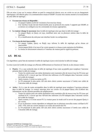 CCNA 3 – Essentiel 27 / 50
Laboratoire SUPINFO des Technologies Cisco
Site Web : www.labo-cisco.com – E-mail : labo-cisco@supinfo.com
Ce document est la propriété de SUPINFO et est soumis aux règles de droits d’auteurs
Elle est mise à jour car le routeur obtient ou perd la connectivité directe avec un voisin ou car un changement
topologique a été détecté grâce à la communication réseau d’EIGRP. Il existe trois raisons menant à la recalculation
de cette table de topologie :
• Un nouveau réseau est disponible :
o Un paquet Update avertit de l’existence d’un nouveau réseau.
o Une interface locale devient fonctionnelle pour un protocole de couche 3 supporté par EIGRP, et
ce dernier est configuré avec les commandes de réseaux appropriées.
• Le routeur change le successeur dans la table de topologie ainsi que dans la table de routage :
o Un paquet Reply ou Query est reçu, modifiant ainsi une ou plusieurs entrées dans la table de
topologie.
o Il y a modification du coût pour une interface locale via configuration.
• Un réseau devient inaccessible :
o Un paquet Update, Query ou Reply reçu informe la table de topologie qu’un réseau est
inaccessible.
o Aucun paquet Hello n’est reçu d’un voisin menant à ce réseau avant expiration du Holdtime.
o Le réseau est directement connecté et l’interface du routeur perd le signal de porteuse.
4.5. DUAL
Cet algorithme a pour buts de maintenir la table de topologie à jour et de (re)créer la table de routage.
La mise à jour de la table de routage est effectuée différemment en fonction de l’état du ou des réseaux traités :
• Passive : Il y a une recherche dans la table de topologie d’une route acceptable pour remplacer l’ancienne
présente dans la table de routage :
o Toutes les entrées pour une même destination sont examinées afin de trouver tous les FS (ceux qui
vérifient la FC, à savoir que leur AD doit être inférieure à la FD indiquée dans l’ancienne version
de la table de routage).
o Après examen, il existe au moins un FS.
o Le FS proposant la plus petite AD sera alors choisi comme successeur à l’entrée non valide de
l’ancienne table de routage.
• Active : Il n’y a pas de routes acceptables dans la table de topologie pour remplacer l’ancienne présente
dans la table de routage. Le routeur interroge alors ses voisins via un paquet Query afin d’obtenir des
informations sur des chemins possibles de remplacement :
o Toutes les entrées pour une même destination sont examinées afin de trouver tous les FS (ceux qui
vérifient la FC, à savoir que leur AD doit être inférieure à la FD indiquée dans l’ancienne version
de la table de routage).
o Après examen, il n’existe aucun FS. Le routeur passe en mode actif et envoie des paquets Query à
ses voisins.
o Si un ou plusieurs voisins répondent en indiquant une ou plusieurs nouvelles routes vérifiant la FC
(AD > FD), alors les voisins menant à ces routes deviennent des FS.
o Le FS proposant la plus petite AD sera alors choisi comme successeur à l’entrée non valide de
l’ancienne table de routage.
 