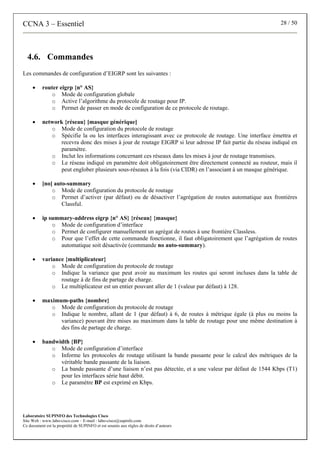 CCNA 3 – Essentiel 28 / 50
Laboratoire SUPINFO des Technologies Cisco
Site Web : www.labo-cisco.com – E-mail : labo-cisco@supinfo.com
Ce document est la propriété de SUPINFO et est soumis aux règles de droits d’auteurs
4.6. Commandes
Les commandes de configuration d’EIGRP sont les suivantes :
• router eigrp {n° AS}
o Mode de configuration globale
o Active l’algorithme du protocole de routage pour IP.
o Permet de passer en mode de configuration de ce protocole de routage.
• network {réseau} [masque générique]
o Mode de configuration du protocole de routage
o Spécifie la ou les interfaces interagissant avec ce protocole de routage. Une interface émettra et
recevra donc des mises à jour de routage EIGRP si leur adresse IP fait partie du réseau indiqué en
paramètre.
o Inclut les informations concernant ces réseaux dans les mises à jour de routage transmises.
o Le réseau indiqué en paramètre doit obligatoirement être directement connecté au routeur, mais il
peut englober plusieurs sous-réseaux à la fois (via CIDR) en l’associant à un masque générique.
• [no] auto-summary
o Mode de configuration du protocole de routage
o Permet d’activer (par défaut) ou de désactiver l’agrégation de routes automatique aux frontières
Classful.
• ip summary-address eigrp {n° AS} {réseau} {masque}
o Mode de configuration d’interface
o Permet de configurer manuellement un agrégat de routes à une frontière Classless.
o Pour que l’effet de cette commande fonctionne, il faut obligatoirement que l’agrégation de routes
automatique soit désactivée (commande no auto-summary).
• variance {multiplicateur}
o Mode de configuration du protocole de routage
o Indique la variance que peut avoir au maximum les routes qui seront incluses dans la table de
routage à de fins de partage de charge.
o Le multiplicateur est un entier pouvant aller de 1 (valeur par défaut) à 128.
• maximum-paths {nombre}
o Mode de configuration du protocole de routage
o Indique le nombre, allant de 1 (par défaut) à 6, de routes à métrique égale (à plus ou moins la
variance) pouvant être mises au maximum dans la table de routage pour une même destination à
des fins de partage de charge.
• bandwidth {BP}
o Mode de configuration d’interface
o Informe les protocoles de routage utilisant la bande passante pour le calcul des métriques de la
véritable bande passante de la liaison.
o La bande passante d’une liaison n’est pas détectée, et a une valeur par défaut de 1544 Kbps (T1)
pour les interfaces série haut débit.
o Le paramètre BP est exprimé en Kbps.
 
