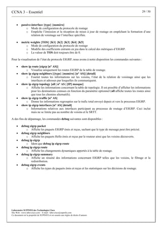 CCNA 3 – Essentiel 29 / 50
Laboratoire SUPINFO des Technologies Cisco
Site Web : www.labo-cisco.com – E-mail : labo-cisco@supinfo.com
Ce document est la propriété de SUPINFO et est soumis aux règles de droits d’auteurs
• passive-interface {type} {numéro}
o Mode de configuration du protocole de routage
o Empêche l’émission et la réception de mises à jour de routage en empêchant la formation d’une
relation de voisinage sur l’interface spécifiée.
• metric weights {TOS} {K1} {K2} {K3} {K4} {K5}
o Mode de configuration du protocole de routage
o Modifie des coefficients entrants en jeu dans le calcul des métriques d’EIGRP.
o La valeur de TOS doit toujours être de 0.
Pour la visualisation de l’état du protocole EIGRP, nous avons à notre disposition les commandes suivantes :
• show ip route [eigrp [n° AS]]
o Visualise uniquement les routes EIGRP de la table de routage.
• show ip eigrp neighbors [{type} {numéro} [n° AS]] [detail]
o Fournit toutes les informations sur les voisins, l’état de la relation de voisinage ainsi que les
interfaces et adresses par lesquelles ils communiquent.
• show ip eigrp topology [all | n° AS | [IP] masque]
o Affiche les informations concernant la table de topologie. Il est possible d’afficher les informations
pour les destinations connues en fonction du paramètre optionnel (all affiche toutes les routes ainsi
que tous les chemins alternatifs).
• show ip eigrp traffic [n° AS]
o Donne les informations regroupées sur le trafic total envoyé depuis et vers le processus EIGRP.
• show ip eigrp interfaces [n° AS] [detail]
o Informations relatives aux interfaces participant au processus de routage d’EIGRP. Ceci inclut
mais ne se limite pas au nombre de voisins et le SRTT.
A des fins de dépannage, les commandes debug suivantes sont disponibles :
• debug eigrp packet
o Affiche les paquets EIGRP émis et reçus, sachant que le type de message peut être précisé.
• debug eigrp neighbors
o Affiche les paquets Hello émis et reçus par le routeur ainsi que les voisins découverts.
• debug ip eigrp
o Idem que debug ip eigrp route
• debug ip eigrp route
o Affiche les changements dynamiques apportés à la table de routage.
• debug ip eigrp summary
o Affiche un résumé des informations concernant EIGRP telles que les voisins, le filtrage et la
redistribution.
• debug eigrp events
o Affiche les types de paquets émis et reçus et les statistiques sur les décisions de routage.
 