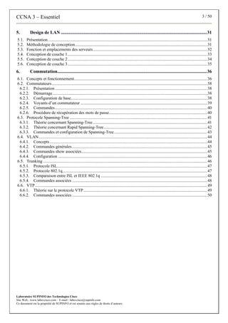 CCNA 3 – Essentiel 3 / 50
Laboratoire SUPINFO des Technologies Cisco
Site Web : www.labo-cisco.com – E-mail : labo-cisco@supinfo.com
Ce document est la propriété de SUPINFO et est soumis aux règles de droits d’auteurs
5. Design de LAN ...............................................................................................................................31
5.1. Présentation.......................................................................................................................................................31
5.2. Méthodologie de conception.............................................................................................................................31
5.3. Fonction et emplacements des serveurs............................................................................................................32
5.4. Conception de couche 1....................................................................................................................................33
5.5. Conception de couche 2....................................................................................................................................34
5.6. Conception de couche 3....................................................................................................................................35
6. Commutation..................................................................................................................................36
6.1. Concepts et fonctionnement..............................................................................................................................36
6.2. Commutateurs...................................................................................................................................................38
6.2.1. Présentation ................................................................................................................................................38
6.2.2. Démarrage ..................................................................................................................................................38
6.2.3. Configuration de base.................................................................................................................................38
6.2.4. Voyants d’un commutateur ........................................................................................................................39
6.2.5. Commandes................................................................................................................................................40
6.2.6. Procédure de récupération des mots de passe.............................................................................................40
6.3. Protocole Spanning-Tree ..................................................................................................................................41
6.3.1. Théorie concernant Spanning-Tree ............................................................................................................41
6.3.2. Théorie concernant Rapid Spanning-Tree..................................................................................................42
6.3.3. Commandes et configuration de Spanning-Tree ........................................................................................43
6.4. VLAN ...............................................................................................................................................................44
6.4.1. Concepts.....................................................................................................................................................44
6.4.2. Commandes générales................................................................................................................................45
6.4.3. Commandes show associées.......................................................................................................................45
6.4.4. Configuration .............................................................................................................................................46
6.5. Trunking ...........................................................................................................................................................46
6.5.1. Protocole ISL..............................................................................................................................................47
6.5.2. Protocole 802.1q.........................................................................................................................................47
6.5.3. Comparaison entre ISL et IEEE 802.1q .....................................................................................................48
6.5.4. Commandes associées................................................................................................................................48
6.6. VTP...................................................................................................................................................................49
6.6.1. Théorie sur le protocole VTP.....................................................................................................................49
6.6.2. Commandes associées................................................................................................................................50
 