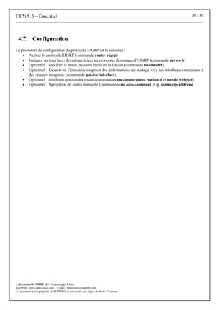 CCNA 3 – Essentiel 30 / 50
Laboratoire SUPINFO des Technologies Cisco
Site Web : www.labo-cisco.com – E-mail : labo-cisco@supinfo.com
Ce document est la propriété de SUPINFO et est soumis aux règles de droits d’auteurs
4.7. Configuration
La procédure de configuration du protocole EIGRP est la suivante :
• Activer le protocole EIGRP (commande router eigrp)
• Indiquer les interfaces devant participer au processus de routage d’EIGRP (commande network)
• Optionnel : Spécifier la bande passante réelle de la liaison (commande bandwidth)
• Optionnel : Désactiver l’émission/réception des informations de routage vers les interfaces connectées à
des réseaux moignons (commande passive-interface)
• Optionnel : Meilleure gestion des routes (commandes maximum-paths, variance et metric weights)
• Optionnel : Agrégation de routes manuelle (commandes no auto-summary et ip summary-address)
 