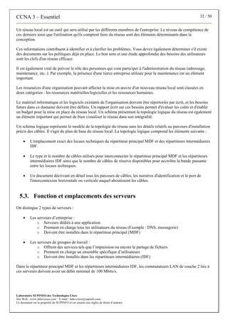 CCNA 3 – Essentiel 32 / 50
Laboratoire SUPINFO des Technologies Cisco
Site Web : www.labo-cisco.com – E-mail : labo-cisco@supinfo.com
Ce document est la propriété de SUPINFO et est soumis aux règles de droits d’auteurs
Un réseau local est un outil qui sera utilisé par les différents membres de l'entreprise. Le niveau de compétence de
ces derniers ainsi que l'utilisation qu'ils comptent faire du réseau sont des éléments déterminants dans la
conception.
Ces informations contribuent à identifier et à clarifier les problèmes. Vous devez également déterminer s'il existe
des documents sur les politiques déjà en place. Le bon sens et une étude approfondie des besoins des utilisateurs
sont les clefs d'un réseau efficace.
Il est également vital de prévoir le rôle des personnes qui vont participer à l'administration du réseau (adressage,
maintenance, etc..). Par exemple, la présence d'une tierce entreprise utilisée pour la maintenance est un élément
important.
Les ressources d'une organisation pouvant affecter la mise en œuvre d'un nouveau réseau local sont classées en
deux catégories : les ressources matérielles/logicielles et les ressources humaines.
Le matériel informatique et les logiciels existants de l'organisation doivent être répertoriés par écrit, et les besoins
futurs dans ce domaine doivent être définis. Un rapport écrit sur ces besoins permet d'évaluer les coûts et d'établir
un budget pour la mise en place du réseau local. Un schéma présentant la topologie logique du réseau est également
un élément important qui permet de bien visualiser le réseau dans son intégralité.
Un schéma logique représente le modèle de la topologie du réseau sans les détails relatifs au parcours d'installation
précis des câbles. Il s'agit du plan de base du réseau local. La topologie logique comprend les éléments suivants :
• L'emplacement exact des locaux techniques du répartiteur principal MDF et des répartiteurs intermédiaires
IDF.
• Le type et le nombre de câbles utilisés pour interconnecter le répartiteur principal MDF et les répartiteurs
intermédiaires IDF ainsi que le nombre de câbles de réserve disponibles pour accroître la bande passante
entre les locaux techniques.
• Un document décrivant en détail tous les parcours de câbles, les numéros d'identification et le port de
l'interconnexion horizontale ou verticale auquel aboutissent les câbles.
5.3. Fonction et emplacements des serveurs
On distingue 2 types de serveurs :
• Les serveurs d’entreprise :
o Serveurs dédiés à une application
o Prennent en charge tous les utilisateurs du réseau (Exemple : DNS, messagerie)
o Doivent être installés dans le répartiteur principal (MDF)
• Les serveurs de groupes de travail :
o Offrent des services tels que l’impression ou encore le partage de fichiers
o Prennent en charge un ensemble spécifique d’utilisateurs
o Doivent être installés dans les répartiteurs intermédiaires (IDF)
Dans le répartiteur principal MDF et les répartiteurs intermédiaires IDF, les commutateurs LAN de couche 2 liés à
ces serveurs doivent avoir un débit minimal de 100 Mbits/s.
 