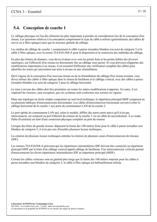 CCNA 3 – Essentiel 33 / 50
Laboratoire SUPINFO des Technologies Cisco
Site Web : www.labo-cisco.com – E-mail : labo-cisco@supinfo.com
Ce document est la propriété de SUPINFO et est soumis aux règles de droits d’auteurs
5.4. Conception de couche 1
Le câblage physique est l'un des éléments les plus importants à prendre en considération lors de la conception d'un
réseau. Les questions relatives à la conception comprennent le type de câble à utiliser (généralement, des câbles de
cuivre ou à fibre optique) ainsi que la structure globale du câblage.
Les médias de câblage de couche 1 comprennent le câble à paires torsadées blindées (ou non) de catégorie 5 et le
câble à fibre optique, avec la norme TIA/EIA-568-A pour la disposition et la connexion des méthodes de câblage.
En plus des limites de distance, vous devez évaluer avec soin les points forts et les points faibles des diverses
topologies, car l'efficacité d'un réseau est directement liée au câblage sous-jacent. Si vous prévoyez d'apporter des
modifications importantes à un réseau, il est essentiel d'effectuer une vérification complète des câbles pour
identifier les zones qui nécessitent une mise à niveau ou une réinstallation.
Qu'il s'agisse de la conception d'un nouveau réseau ou de la réinstallation du câblage d'un réseau existant, vous
devez utiliser des câbles à fibre optique dans le réseau de backbone et le câblage vertical, avec des câbles à paires
torsadées blindées (ou non) de catégorie 5 pour le câblage horizontal.
La mise à niveau des câbles doit être prioritaire sur toutes les autres modifications à apporter. En outre, il est
impératif de s'assurer, sans exception, que ces systèmes sont conformes aux normes en vigueur.
Dans une topologie en étoile simple comportant un seul local technique, le répartiteur principal MDF comprend un
ou plusieurs tableaux d'interconnexions horizontales. Les câbles d'interconnexion horizontale servent à relier le
câblage horizontal de la couche 1 aux ports du commutateur LAN de la couche 2.
Le port uplink du commutateur LAN qui, selon le modèle, diffère des autres ports parce qu'il n'est pas
interconnecté, est connecté au port Ethernet du routeur de la couche 3 via un câble de raccordement. À ce stade,
l'hôte d'extrémité est doté d'une connexion physique complète au port du routeur.
Lorsque des hôtes de grands réseaux dépassent la limite des 100 mètres fixée pour le câble à paires torsadées non
blindées de catégorie 5, il n'est pas rare d'installer plusieurs locaux techniques.
La création de plusieurs locaux techniques entraîne la création de plusieurs zones d'interconnexion de réseaux
(IDF).
Les normes TIA/EIA568-A précisent que les répartiteurs intermédiaires IDF doivent être connectés au répartiteur
principal MDF par le biais d'un câblage vertical appelé câblage de backbone. Une interconnexion verticale permet
d'interconnecter les divers répartiteurs intermédiaires IDF au répartiteur principal (MDF).
Comme les câbles verticaux sont en général plus longs que la limite des 100 mètres imposée pour les câbles à
paires torsadées non blindées de catégorie 5, le câble à fibre optique est habituellement utilisée.
 