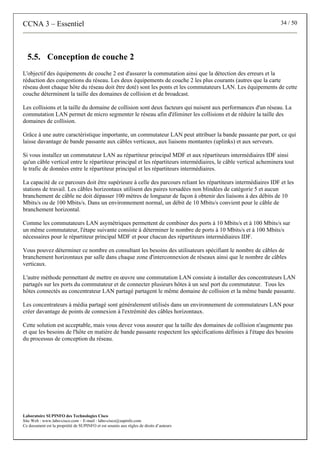 CCNA 3 – Essentiel 34 / 50
Laboratoire SUPINFO des Technologies Cisco
Site Web : www.labo-cisco.com – E-mail : labo-cisco@supinfo.com
Ce document est la propriété de SUPINFO et est soumis aux règles de droits d’auteurs
5.5. Conception de couche 2
L'objectif des équipements de couche 2 est d'assurer la commutation ainsi que la détection des erreurs et la
réduction des congestions du réseau. Les deux équipements de couche 2 les plus courants (autres que la carte
réseau dont chaque hôte du réseau doit être doté) sont les ponts et les commutateurs LAN. Les équipements de cette
couche déterminent la taille des domaines de collision et de broadcast.
Les collisions et la taille du domaine de collision sont deux facteurs qui nuisent aux performances d'un réseau. La
commutation LAN permet de micro segmenter le réseau afin d'éliminer les collisions et de réduire la taille des
domaines de collision.
Grâce à une autre caractéristique importante, un commutateur LAN peut attribuer la bande passante par port, ce qui
laisse davantage de bande passante aux câbles verticaux, aux liaisons montantes (uplinks) et aux serveurs.
Si vous installez un commutateur LAN au répartiteur principal MDF et aux répartiteurs intermédiaires IDF ainsi
qu'un câble vertical entre le répartiteur principal et les répartiteurs intermédiaires, le câble vertical acheminera tout
le trafic de données entre le répartiteur principal et les répartiteurs intermédiaires.
La capacité de ce parcours doit être supérieure à celle des parcours reliant les répartiteurs intermédiaires IDF et les
stations de travail. Les câbles horizontaux utilisent des paires torsadées non blindées de catégorie 5 et aucun
branchement de câble ne doit dépasser 100 mètres de longueur de façon à obtenir des liaisons à des débits de 10
Mbits/s ou de 100 Mbits/s. Dans un environnement normal, un débit de 10 Mbits/s convient pour le câble de
branchement horizontal.
Comme les commutateurs LAN asymétriques permettent de combiner des ports à 10 Mbits/s et à 100 Mbits/s sur
un même commutateur, l'étape suivante consiste à déterminer le nombre de ports à 10 Mbits/s et à 100 Mbits/s
nécessaires pour le répartiteur principal MDF et pour chacun des répartiteurs intermédiaires IDF.
Vous pouvez déterminer ce nombre en consultant les besoins des utilisateurs spécifiant le nombre de câbles de
branchement horizontaux par salle dans chaque zone d'interconnexion de réseaux ainsi que le nombre de câbles
verticaux.
L'autre méthode permettant de mettre en œuvre une commutation LAN consiste à installer des concentrateurs LAN
partagés sur les ports du commutateur et de connecter plusieurs hôtes à un seul port du commutateur. Tous les
hôtes connectés au concentrateur LAN partagé partagent le même domaine de collision et la même bande passante.
Les concentrateurs à média partagé sont généralement utilisés dans un environnement de commutateurs LAN pour
créer davantage de points de connexion à l'extrémité des câbles horizontaux.
Cette solution est acceptable, mais vous devez vous assurer que la taille des domaines de collision n'augmente pas
et que les besoins de l'hôte en matière de bande passante respectent les spécifications définies à l'étape des besoins
du processus de conception du réseau.
 
